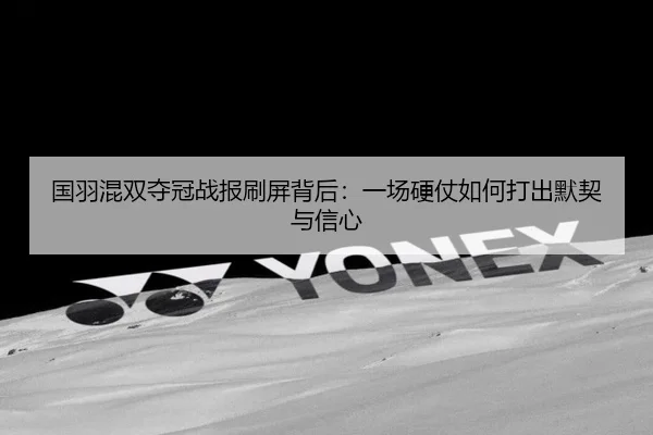 国羽混双夺冠战报刷屏背后：一场硬仗如何打出默契与信心